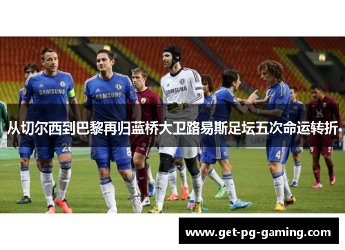 从切尔西到巴黎再归蓝桥大卫路易斯足坛五次命运转折 从切尔西到巴黎再归蓝桥大卫路易斯足坛五次命运转折