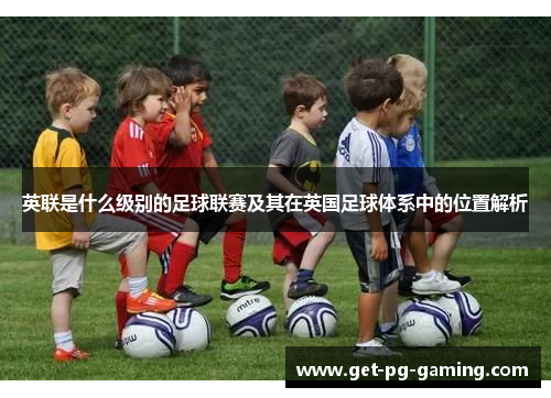 英联是什么级别的足球联赛及其在英国足球体系中的位置解析 英联是什么级别的足球联赛及其在英国足球体系中的位置解析