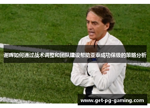 谢晖如何通过战术调整和团队建设帮助亚泰成功保级的策略分析 谢晖如何通过战术调整和团队建设帮助亚泰成功保级的策略分析