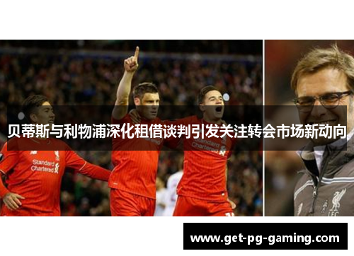 贝蒂斯与利物浦深化租借谈判引发关注转会市场新动向 贝蒂斯与利物浦深化租借谈判引发关注转会市场新动向