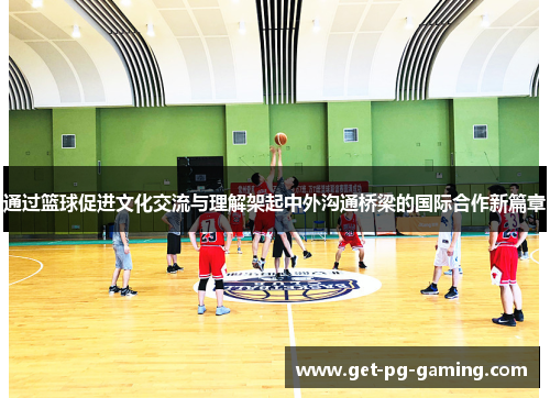通过篮球促进文化交流与理解架起中外沟通桥梁的国际合作新篇章 通过篮球促进文化交流与理解架起中外沟通桥梁的国际合作新篇章