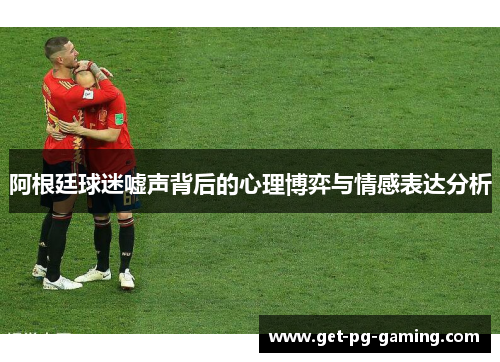 阿根廷球迷嘘声背后的心理博弈与情感表达分析 阿根廷球迷嘘声背后的心理博弈与情感表达分析