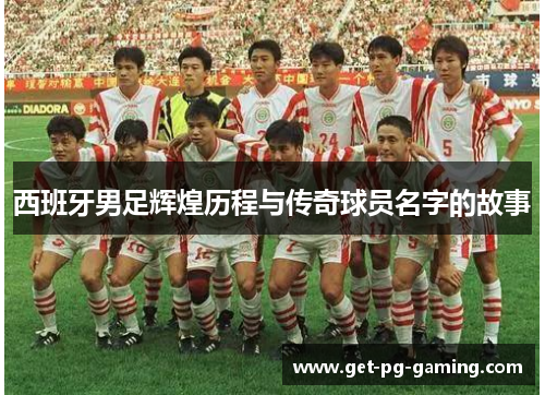 西班牙男足辉煌历程与传奇球员名字的故事 西班牙男足辉煌历程与传奇球员名字的故事
