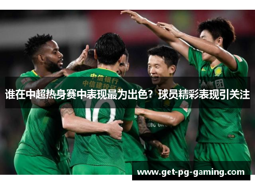 谁在中超热身赛中表现最为出色?球员精彩表现引关注 谁在中超热身赛中表现最为出色?球员精彩表现引关注
